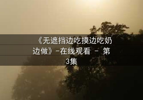《无遮挡边吃摸边吃奶边做》-在线观看 - 第3集