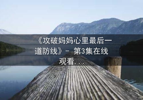 《攻破妈妈心里最后一道防线》- 第3集在线观看 - 当亲情与秘密激烈碰撞