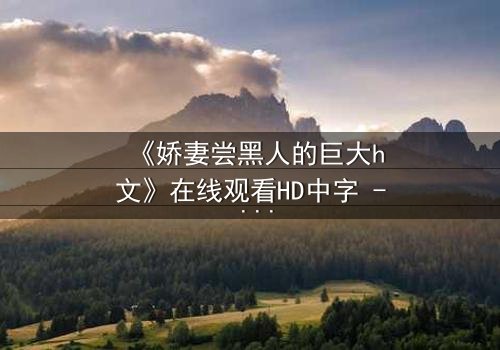 《娇妻尝黑人的巨大h文》在线观看HD中字 - 禁忌之恋引爆伦理风暴