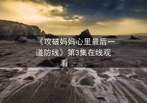 《攻破妈妈心里最后一道防线》第3集在线观看 - 当亲情与秘密激烈碰撞
