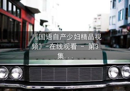 《国语自产少妇精品视频》-在线观看 - 第3集 - 免费1080P超清完整无删