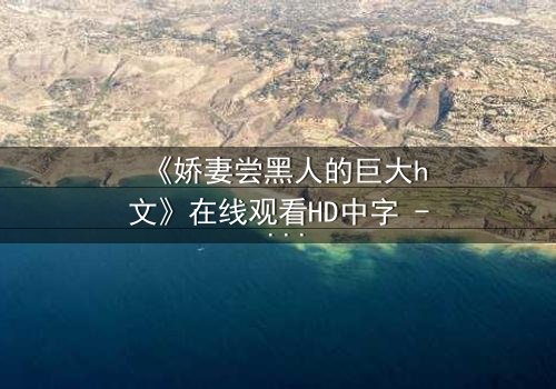 《娇妻尝黑人的巨大h文》在线观看HD中字 - 禁忌之恋引爆伦理风暴