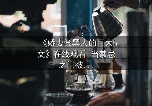 《娇妻尝黑人的巨大h文》在线观看-当禁忌之门被推开,欲望的代价谁能承受?