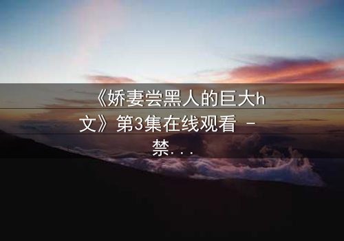 《娇妻尝黑人的巨大h文》第3集在线观看 - 禁忌之恋引爆伦理风暴