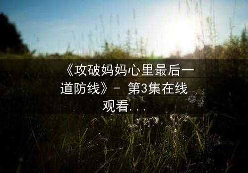 《攻破妈妈心里最后一道防线》- 第3集在线观看 - 当亲情与秘密激烈碰撞