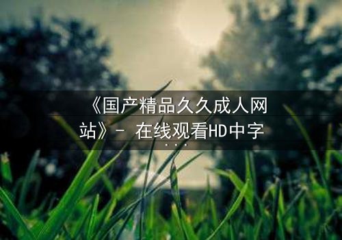 《国产精品久久成人网站》- 在线观看HD中字 - 第8集完整无删