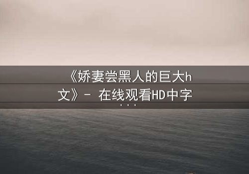 《娇妻尝黑人的巨大h文》- 在线观看HD中字 - 当禁忌之门被推开