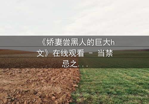 《娇妻尝黑人的巨大h文》在线观看 - 当禁忌之门被推开,欲望与背叛的漩涡将吞噬一切