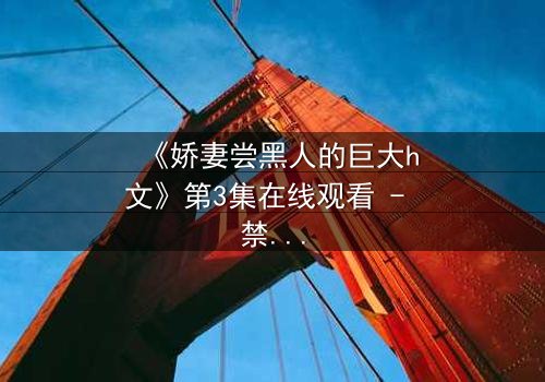 《娇妻尝黑人的巨大h文》第3集在线观看 - 禁忌之恋引爆伦理风暴