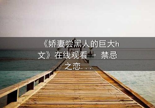 《娇妻尝黑人的巨大h文》在线观看 - 禁忌之恋引爆情感风暴