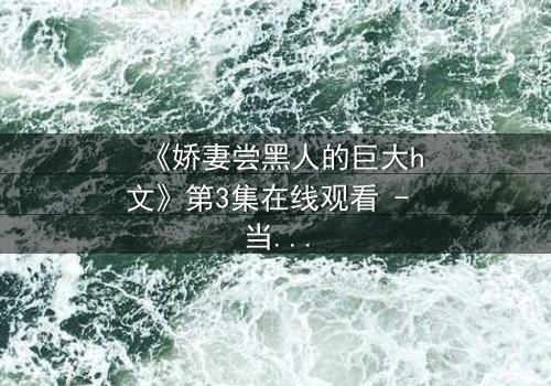 《娇妻尝黑人的巨大h文》第3集在线观看 - 当禁忌之门被推开,欲望与背叛交织的漩涡
