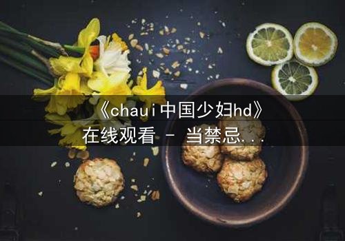 《chaui中国少妇hd》在线观看 - 当禁忌之恋撕裂传统枷锁,她如何抉择?