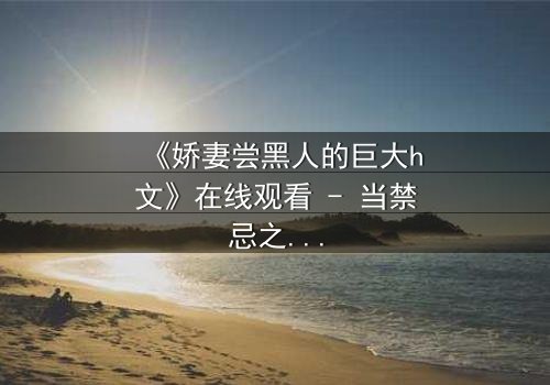 《娇妻尝黑人的巨大h文》在线观看 - 当禁忌之恋撕裂婚姻的伪装