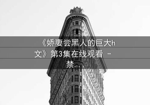《娇妻尝黑人的巨大h文》第3集在线观看 - 禁忌之恋引爆伦理风暴