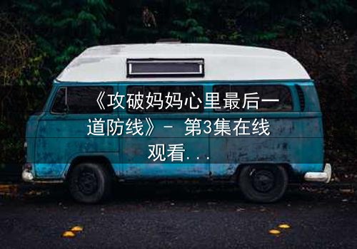 《攻破妈妈心里最后一道防线》- 第3集在线观看 - 当亲情与秘密激烈碰撞