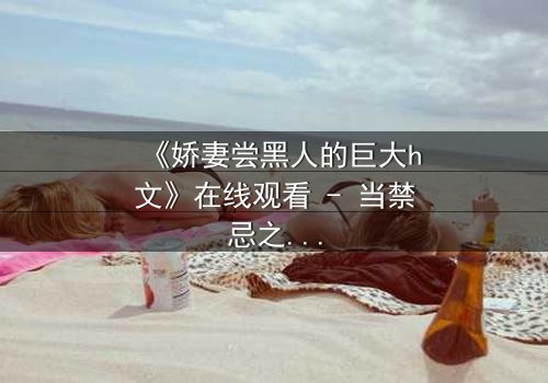 《娇妻尝黑人的巨大h文》在线观看 - 当禁忌之恋撕裂婚姻的伪装