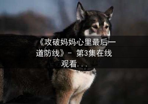 《攻破妈妈心里最后一道防线》- 第3集在线观看 - 当亲情与秘密激烈碰撞
