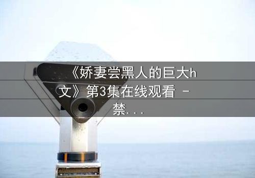 《娇妻尝黑人的巨大h文》第3集在线观看 - 禁忌之恋引爆伦理风暴