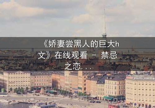 《娇妻尝黑人的巨大h文》在线观看 - 禁忌之恋引爆伦理风暴