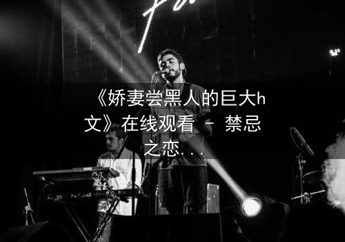 《娇妻尝黑人的巨大h文》在线观看 - 禁忌之恋引爆伦理风暴