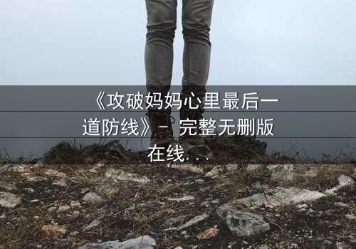 《攻破妈妈心里最后一道防线》- 完整无删版在线观看 - 一场家庭风暴的终极对决