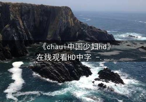 《chaui中国少妇hd》在线观看HD中字 - 一场禁忌之恋的致命诱惑