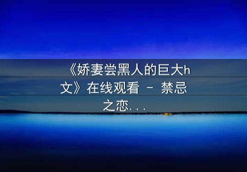 《娇妻尝黑人的巨大h文》在线观看 - 禁忌之恋引爆伦理风暴