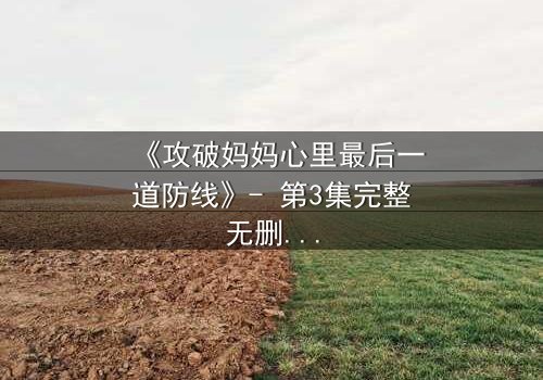 《攻破妈妈心里最后一道防线》- 第3集完整无删 - 当亲情与秘密碰撞,谁能守住最后的底线?