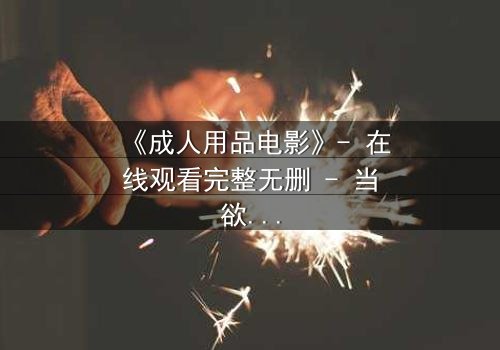 《成人用品电影》- 在线观看完整无删 - 当欲望与人性激烈碰撞