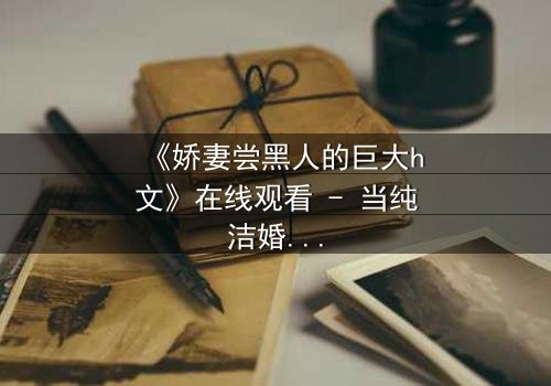 《娇妻尝黑人的巨大h文》在线观看 - 当纯洁婚姻遇上禁忌诱惑