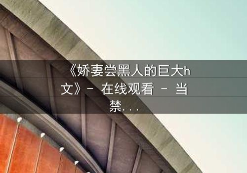 《娇妻尝黑人的巨大h文》- 在线观看 - 当禁忌之门被打开