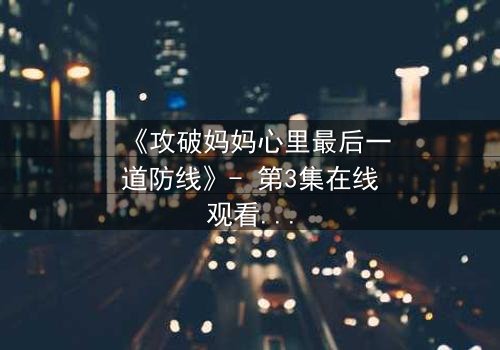 《攻破妈妈心里最后一道防线》- 第3集在线观看 - 当亲情与秘密激烈碰撞