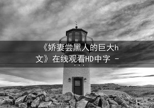 《娇妻尝黑人的巨大h文》在线观看HD中字 - 禁忌之恋引爆情感风暴