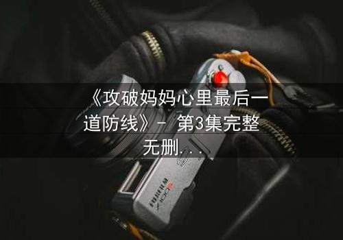 《攻破妈妈心里最后一道防线》- 第3集完整无删 - 当亲情与秘密激烈碰撞