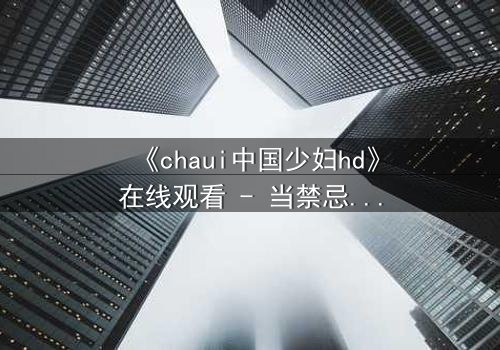 《chaui中国少妇hd》在线观看 - 当禁忌之恋撕裂传统婚姻,她如何抉择?