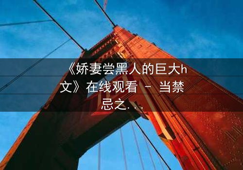 《娇妻尝黑人的巨大h文》在线观看 - 当禁忌之门被推开,她如何面对内心的风暴?