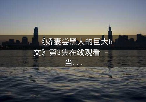 《娇妻尝黑人的巨大h文》第3集在线观看 - 当禁忌之门被推开,谁能全身而退?
