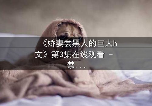 《娇妻尝黑人的巨大h文》第3集在线观看 - 禁忌之恋引爆伦理风暴
