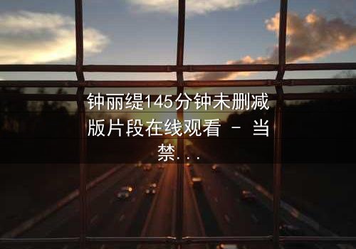 钟丽缇145分钟未删减版片段在线观看 - 当禁忌之恋遇上命运捉弄,你敢直面真相吗?