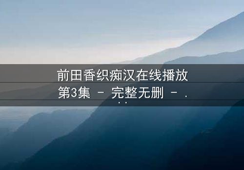 前田香织痴汉在线播放第3集 - 完整无删 - 揭露都市女性生存暗面