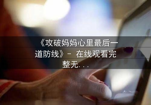 《攻破妈妈心里最后一道防线》- 在线观看完整无删 - 亲情与背叛的终极对决