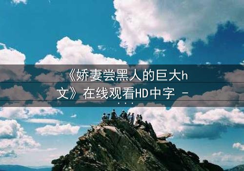 《娇妻尝黑人的巨大h文》在线观看HD中字 - 禁忌之恋引爆伦理风暴