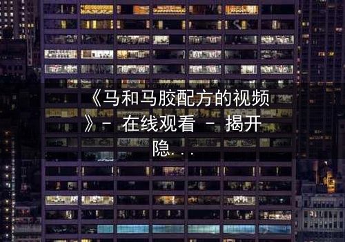 《马和马胶配方的视频》- 在线观看 - 揭开隐藏的家族秘辛