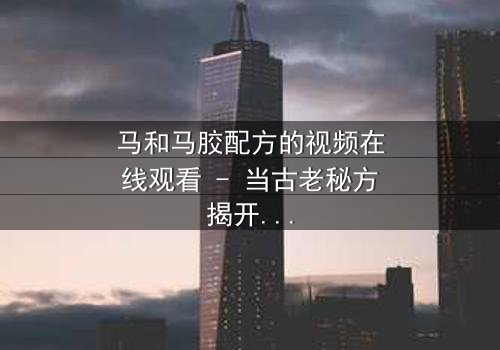 马和马胶配方的视频在线观看 - 当古老秘方揭开人性深渊
