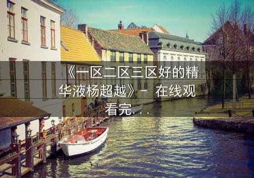 《一区二区三区好的精华液杨超越》- 在线观看完整无删 - 揭秘她如何用精华液改写命运!
