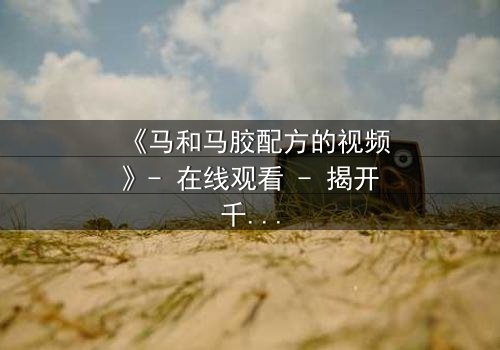 《马和马胶配方的视频》- 在线观看 - 揭开千年秘方的惊天内幕