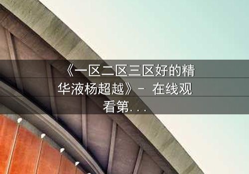 《一区二区三区好的精华液杨超越》- 在线观看第3集 - 揭秘她如何用一瓶精华液改写命运!