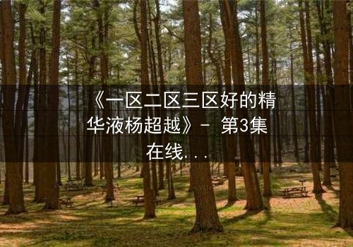 《一区二区三区好的精华液杨超越》- 第3集在线观看 - 揭秘她如何用精华液改写命运