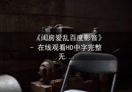 《闺房爱乱百度影音》- 在线观看HD中字完整无删 - 当欲望撕裂了爱情的伪装