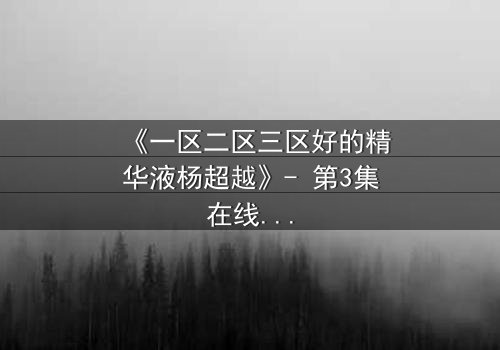 《一区二区三区好的精华液杨超越》- 第3集在线观看 - 揭秘她如何用精华液改写命运!